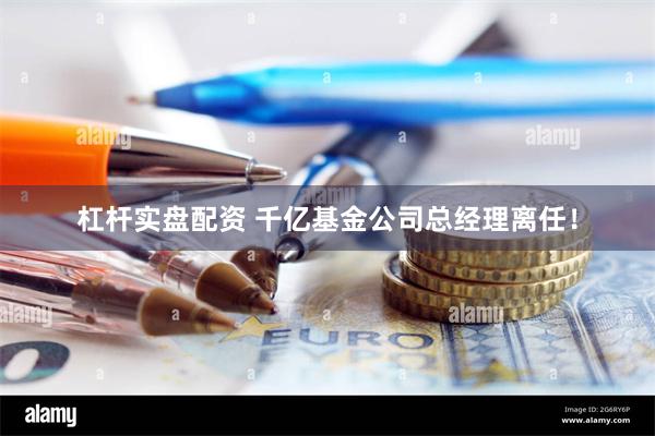 杠杆实盘配资 千亿基金公司总经理离任！