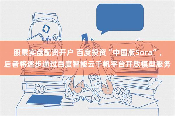 股票实盘配资开户 百度投资“中国版Sora”，后者将逐步通过百度智能云千帆平台开放模型服务