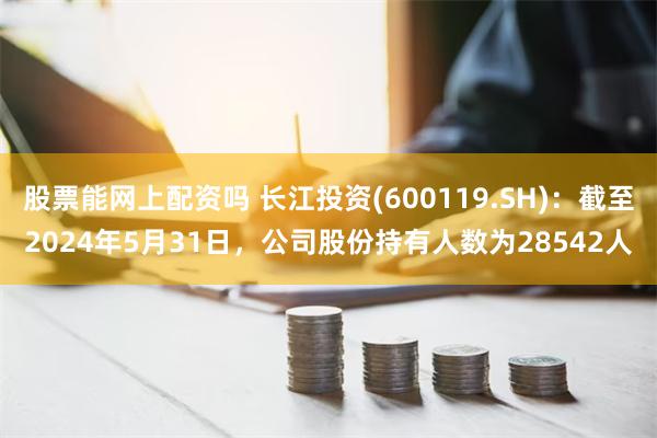 股票能网上配资吗 长江投资(600119.SH)：截至2024年5月31日，公司股份持有人数为28542人