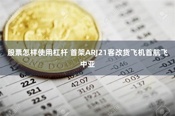 股票怎样使用杠杆 首架ARJ21客改货飞机首航飞中亚