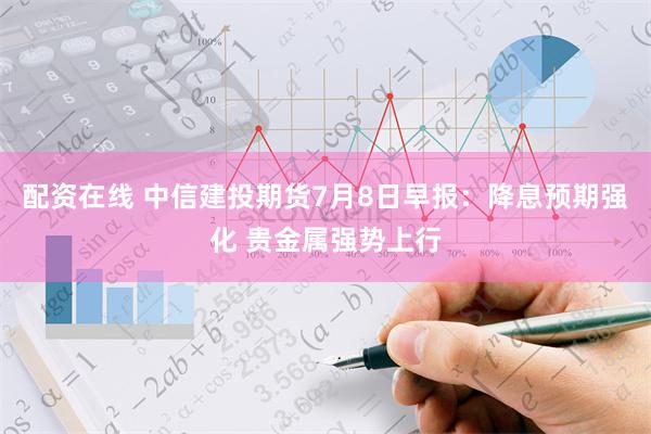 配资在线 中信建投期货7月8日早报：降息预期强化 贵金属强势上行