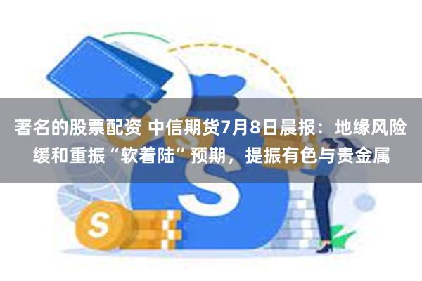 著名的股票配资 中信期货7月8日晨报：地缘风险缓和重振“软着陆”预期，提振有色与贵金属