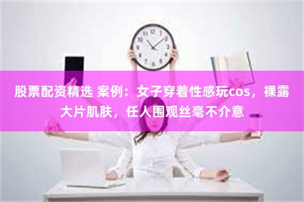 股票配资精选 案例：女子穿着性感玩cos，裸露大片肌肤，任人围观丝毫不介意