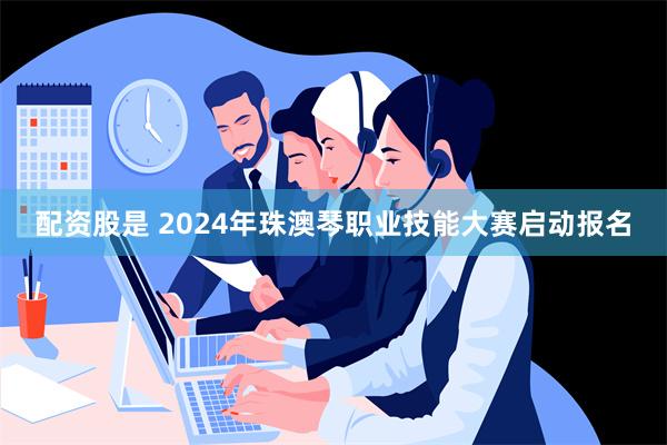 配资股是 2024年珠澳琴职业技能大赛启动报名