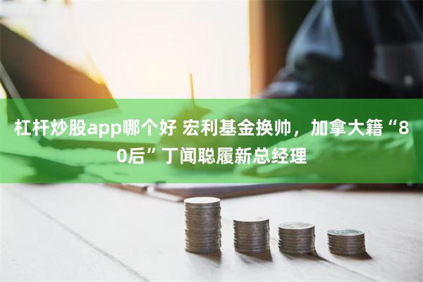 杠杆炒股app哪个好 宏利基金换帅，加拿大籍“80后”丁闻聪履新总经理