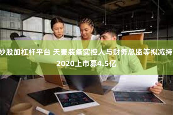 炒股加杠杆平台 天秦装备实控人与财务总监等拟减持 2020上市募4.5亿