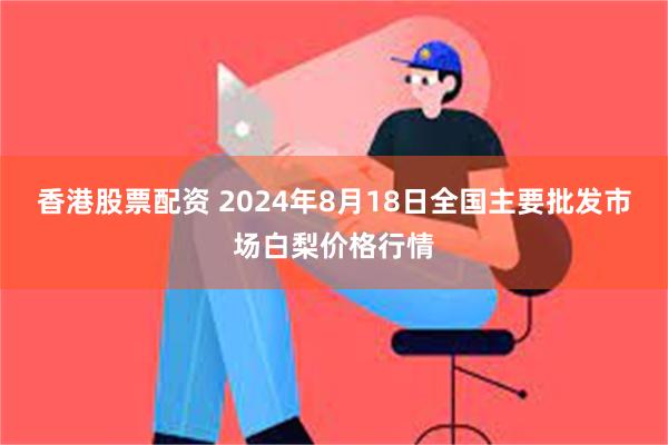 香港股票配资 2024年8月18日全国主要批发市场白梨价格行情