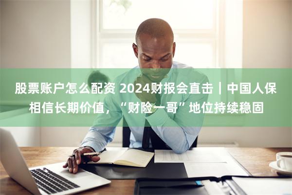 股票账户怎么配资 2024财报会直击｜中国人保相信长期价值，“财险一哥”地位持续稳固