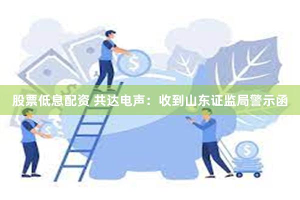 股票低息配资 共达电声：收到山东证监局警示函