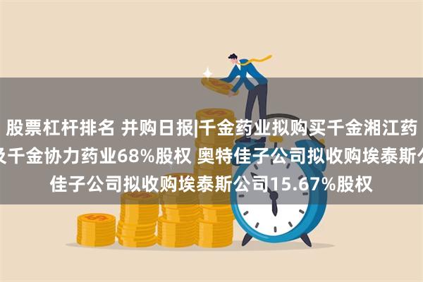 股票杠杆排名 并购日报|千金药业拟购买千金湘江药业28.92%股权及千金协力药业68%股权 奥特佳子公司拟收购埃泰斯公司15.67%股权