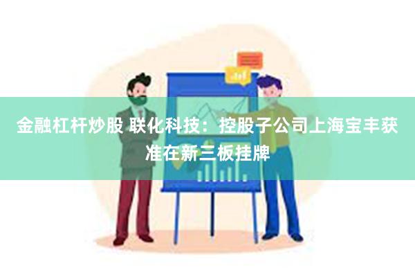 金融杠杆炒股 联化科技：控股子公司上海宝丰获准在新三板挂牌