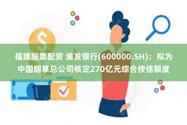 福建股票配资 浦发银行(600000.SH)：拟为中国烟草总公司核定270亿元综合授信额度