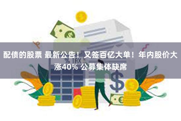 配债的股票 最新公告！又签百亿大单！年内股价大涨40% 公募集体缺席