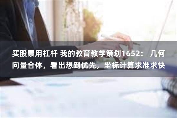 买股票用杠杆 我的教育教学策划1652： 几何向量合体，看出想到优先，坐标计算求准求快