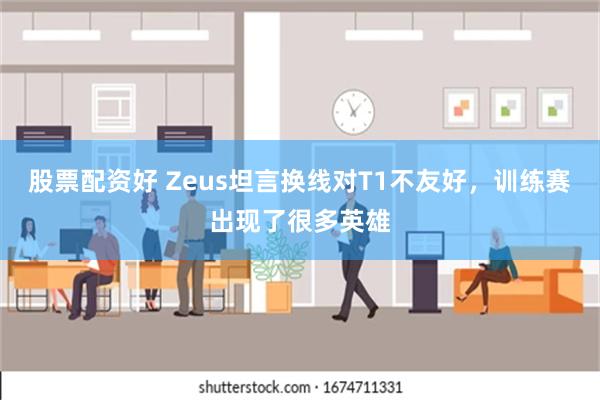 股票配资好 Zeus坦言换线对T1不友好，训练赛出现了很多英雄