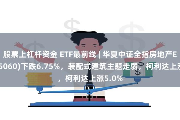 股票上杠杆资金 ETF最前线 | 华夏中证全指房地产ETF(515060)下跌6.75%，装配式建筑主题走弱，柯利达上涨5.0%