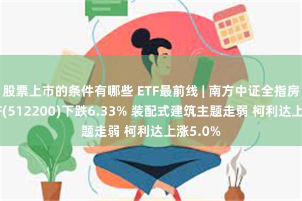 股票上市的条件有哪些 ETF最前线 | 南方中证全指房地产ETF(512200)下跌6.33% 装配式建筑主题走弱 柯利达上涨5.0%