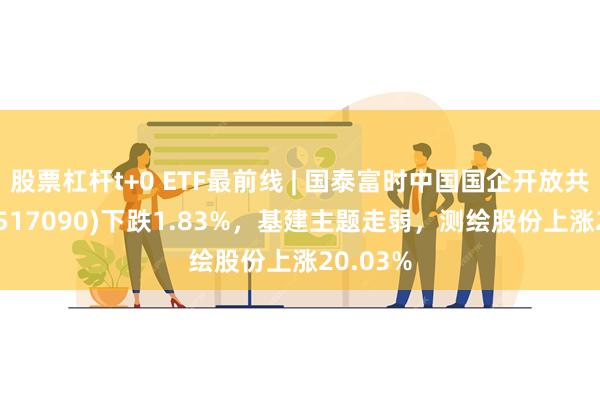 股票杠杆t+0 ETF最前线 | 国泰富时中国国企开放共赢ETF(517090)下跌1.83%，基建主题走弱，测绘股份上涨20.03%