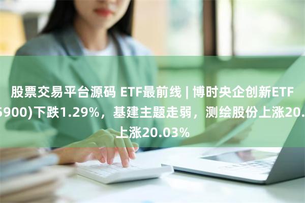 股票交易平台源码 ETF最前线 | 博时央企创新ETF(515900)下跌1.29%，基建主题走弱，测绘股份上涨20.03%