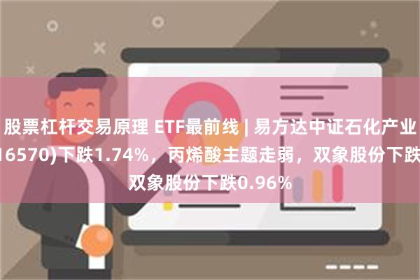 股票杠杆交易原理 ETF最前线 | 易方达中证石化产业ETF(516570)下跌1.74%，丙烯酸主题走弱，双象股份下跌0.96%