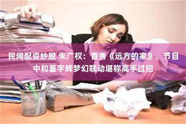 民间配资炒股 朱广权：首秀《远方的家》，节目中和董宇辉梦幻联动堪称高手过招