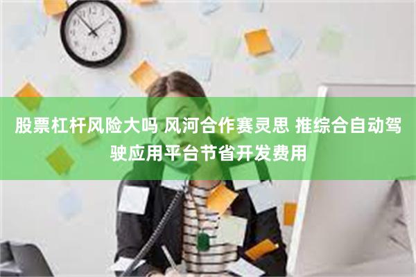 股票杠杆风险大吗 风河合作赛灵思 推综合自动驾驶应用平台节省开发费用