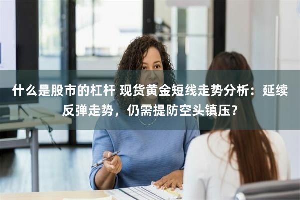 什么是股市的杠杆 现货黄金短线走势分析：延续反弹走势，仍需提防空头镇压？