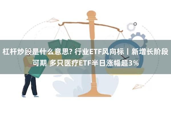 杠杆炒股是什么意思? 行业ETF风向标丨新增长阶段可期 多只医疗ETF半日涨幅超3%