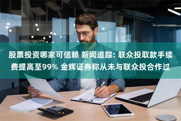 股票投资哪家可信赖 新闻追踪: 联众投取款手续费提高至99% 金辉证券称从未与联众投合作过