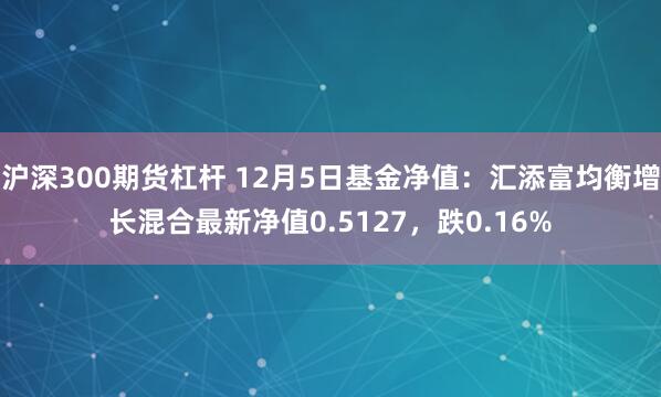 沪深300期货杠杆 12月5日基金净值：汇添富均衡增长混合最新净值0.5127，跌0.16%