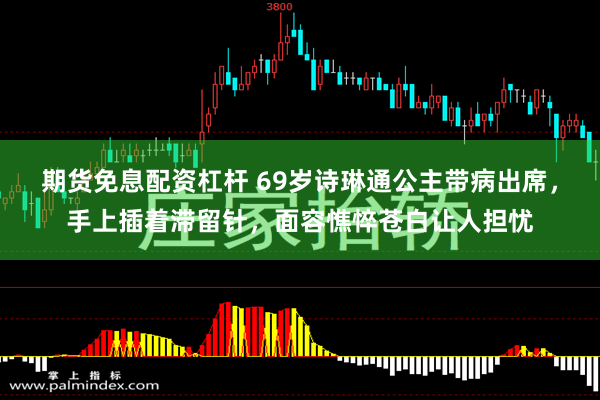 期货免息配资杠杆 69岁诗琳通公主带病出席，手上插着滞留针，面容憔悴苍白让人担忧