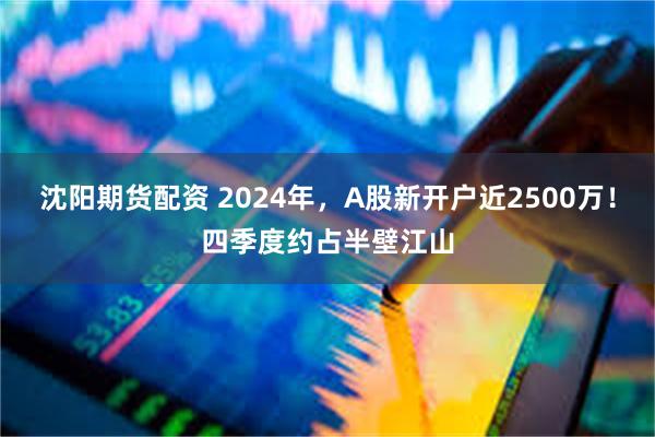 沈阳期货配资 2024年，A股新开户近2500万！四季度约占半壁江山