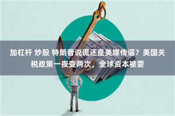 加杠杆 炒股 特朗普说谎还是美媒传谣？美国关税政策一夜变两次，全球资本被耍