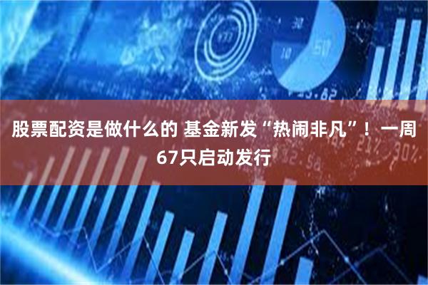 股票配资是做什么的 基金新发“热闹非凡”！一周67只启动发行