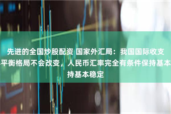 先进的全国炒股配资 国家外汇局：我国国际收支总体平衡格局不会改变，人民币汇率完全有条件保持基本稳定