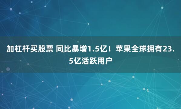 加杠杆买股票 同比暴增1.5亿！苹果全球拥有23.5亿活跃用户