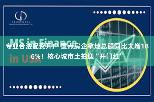 专业合法配资开户 重点房企拿地总额同比大增186%！核心城市土拍迎“开门红”