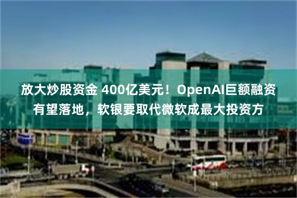 放大炒股资金 400亿美元！OpenAI巨额融资有望落地，软银要取代微软成最大投资方