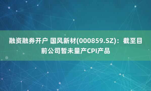 融资融券开户 国风新材(000859.SZ)：截至目前公司暂未量产CPI产品