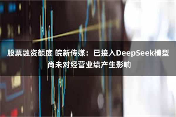 股票融资额度 皖新传媒：已接入DeepSeek模型 尚未对经营业绩产生影响