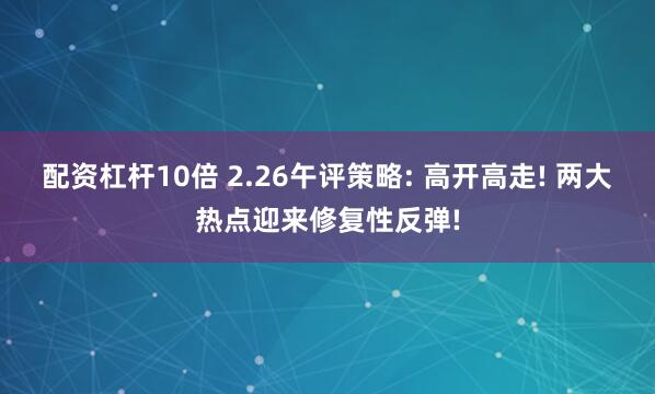 配资杠杆10倍 2.26午评策略: 高开高走! 两大热点迎来修复性反弹!