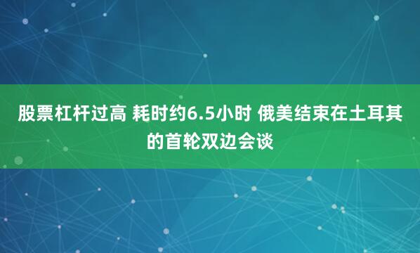 股票杠杆过高 耗时约6.5小时 俄美结束在土耳其的首轮双边会谈