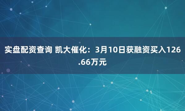 实盘配资查询 凯大催化：3月10日获融资买入126.66万元