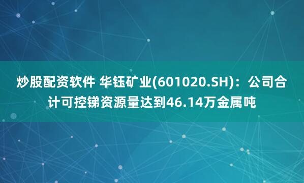 炒股配资软件 华钰矿业(601020.SH)：公司合计可控锑资源量达到46.14万金属吨