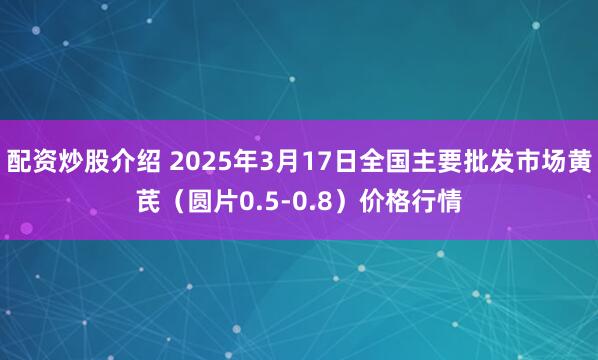 配资炒股介绍 2025年3月17日全国主要批发市场黄芪（圆片0.5-0.8）价格行情