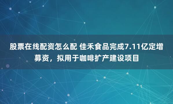 股票在线配资怎么配 佳禾食品完成7.11亿定增募资，拟用于咖啡扩产建设项目