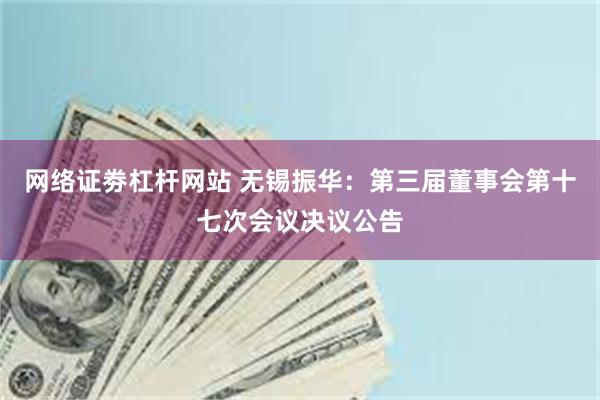 网络证劵杠杆网站 无锡振华：第三届董事会第十七次会议决议公告