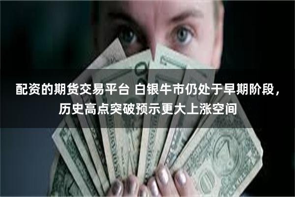 配资的期货交易平台 白银牛市仍处于早期阶段，历史高点突破预示更大上涨空间